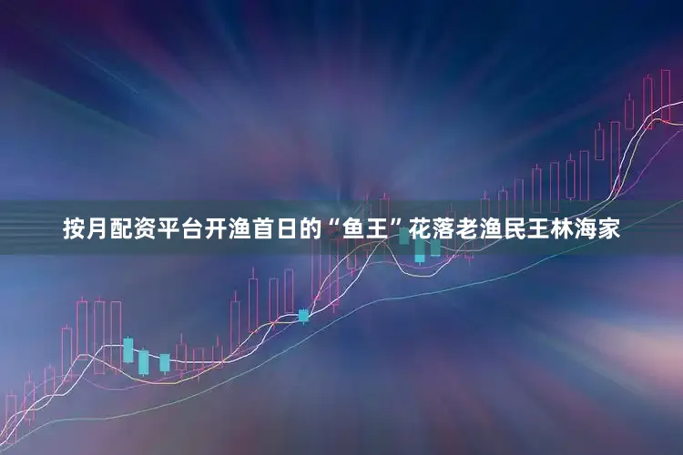 按月配资平台开渔首日的“鱼王”花落老渔民王林海家