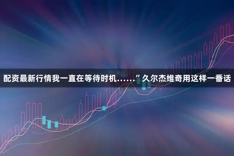 配资最新行情我一直在等待时机……”久尔杰维奇用这样一番话