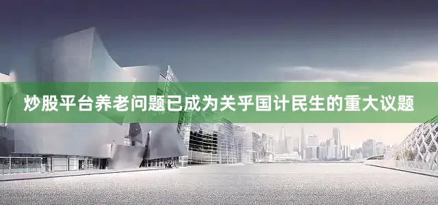 炒股平台养老问题已成为关乎国计民生的重大议题