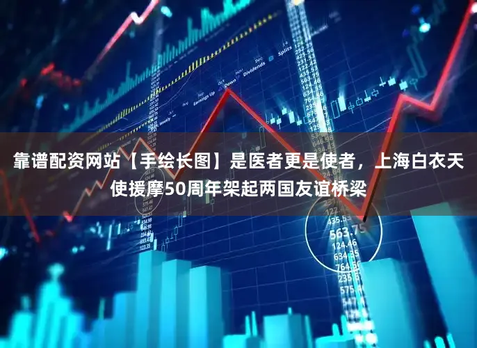 靠谱配资网站【手绘长图】是医者更是使者，上海白衣天使援摩50周年架起两国友谊桥梁